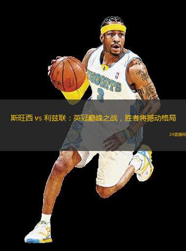 斯旺西 vs 利茲聯(lián)：英冠巔峰之戰(zhàn)，勝者將撼動格局