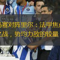馬賽對陣里爾：法甲焦點之戰，勢均力敵的較量