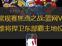 NBA常规赛焦点之战:篮网VS凯尔特人,谁將捍卫东部霸主地位?