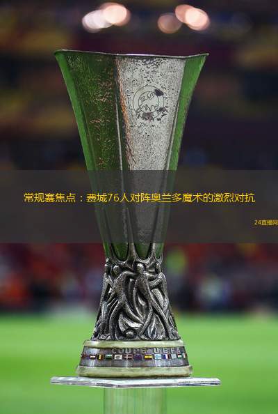 常规赛焦点：费城76人对阵奥兰多魔术的激烈对抗