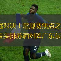 強強對決！常規賽焦點之戰，南京頭排蘇酒對陣廣東東陽光