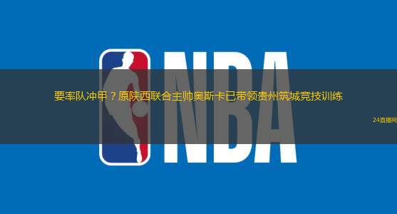 要率隊沖甲？原陜西聯(lián)合主帥奧斯卡已帶領貴州筑城競技訓練